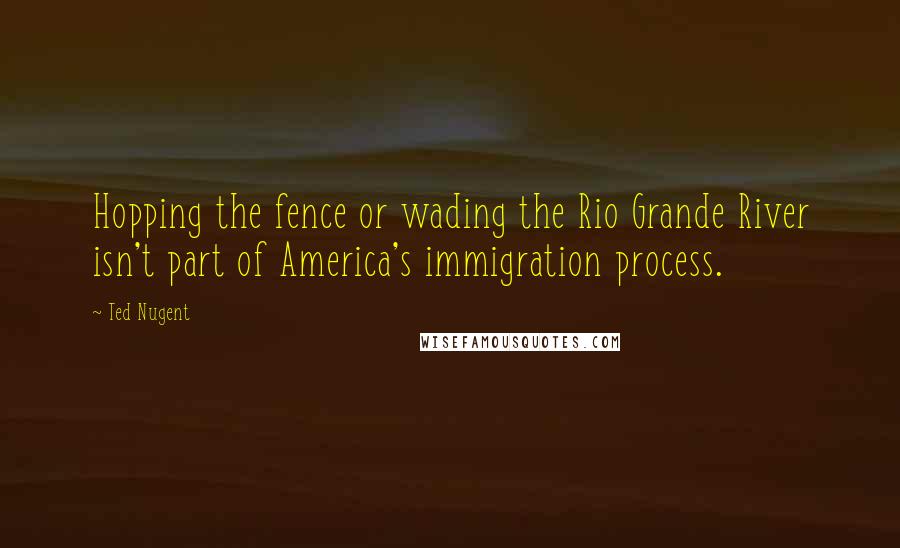 Ted Nugent Quotes: Hopping the fence or wading the Rio Grande River isn't part of America's immigration process.