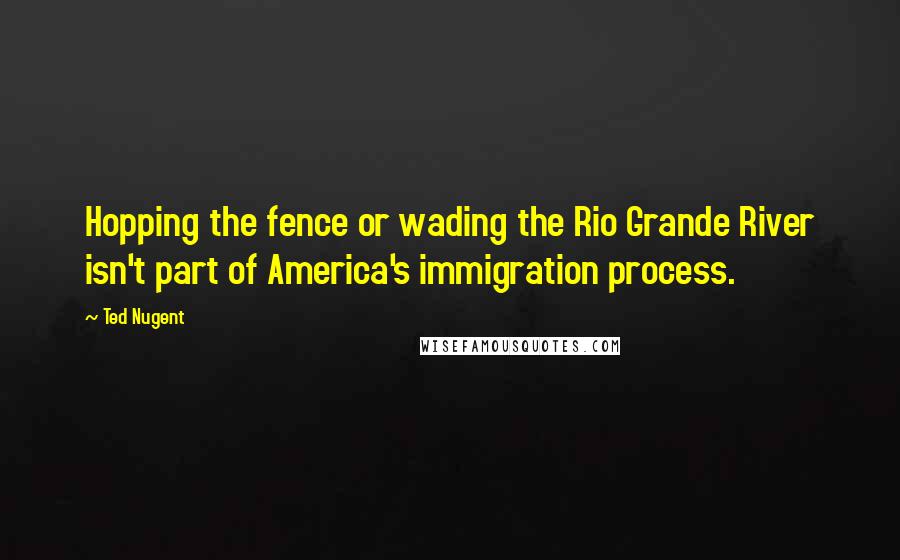 Ted Nugent Quotes: Hopping the fence or wading the Rio Grande River isn't part of America's immigration process.