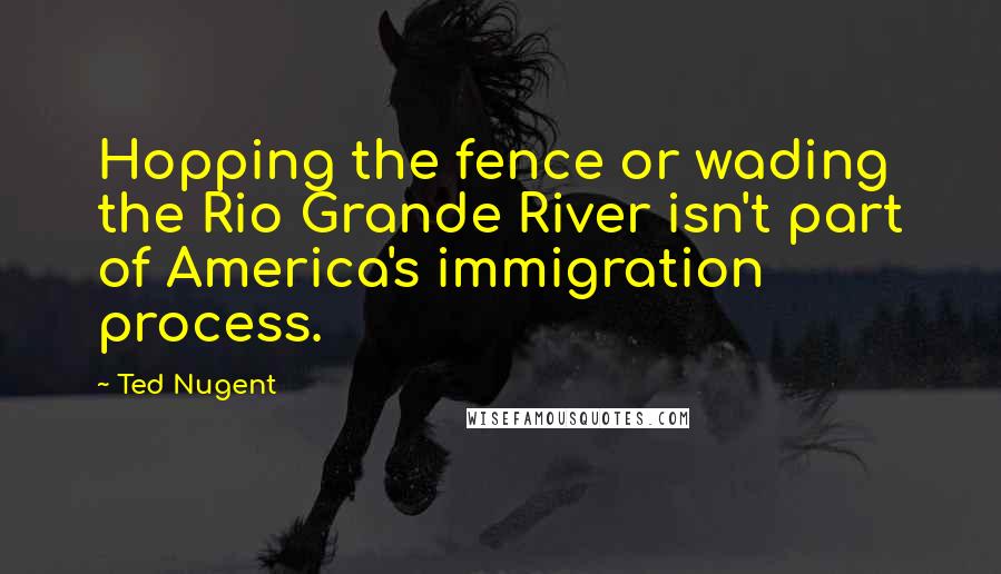 Ted Nugent Quotes: Hopping the fence or wading the Rio Grande River isn't part of America's immigration process.