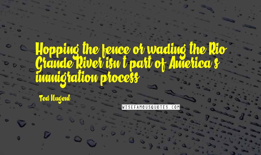 Ted Nugent Quotes: Hopping the fence or wading the Rio Grande River isn't part of America's immigration process.