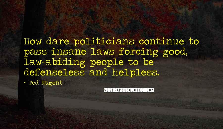 Ted Nugent Quotes: How dare politicians continue to pass insane laws forcing good, law-abiding people to be defenseless and helpless.