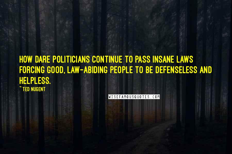 Ted Nugent Quotes: How dare politicians continue to pass insane laws forcing good, law-abiding people to be defenseless and helpless.