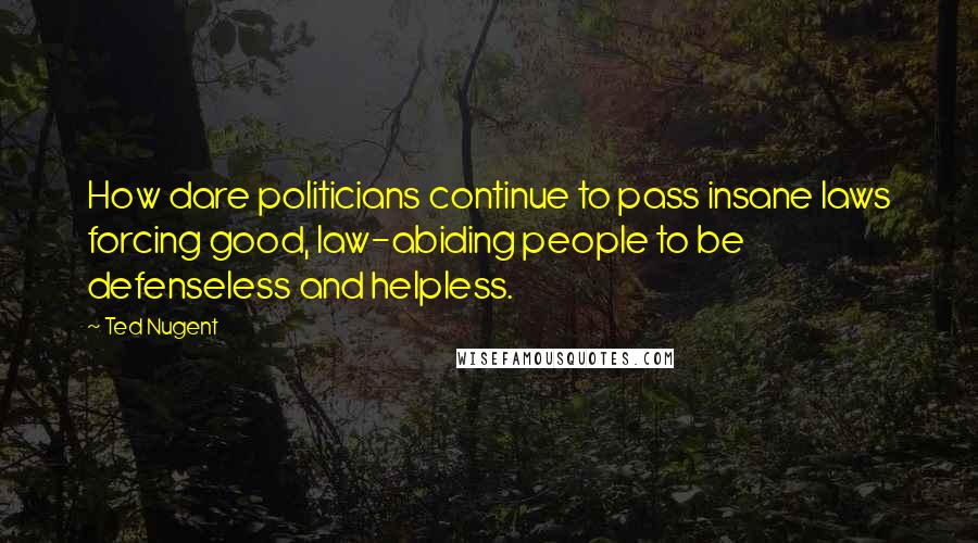 Ted Nugent Quotes: How dare politicians continue to pass insane laws forcing good, law-abiding people to be defenseless and helpless.