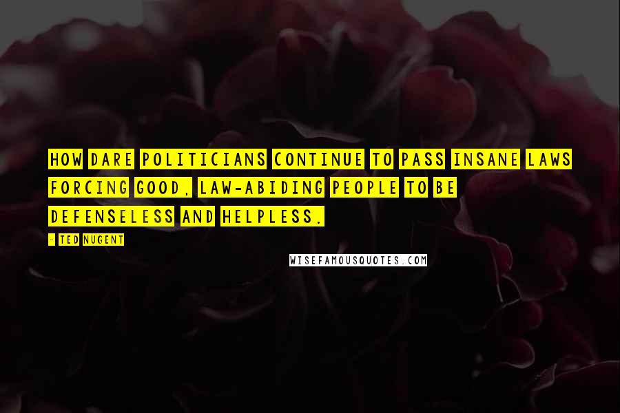 Ted Nugent Quotes: How dare politicians continue to pass insane laws forcing good, law-abiding people to be defenseless and helpless.