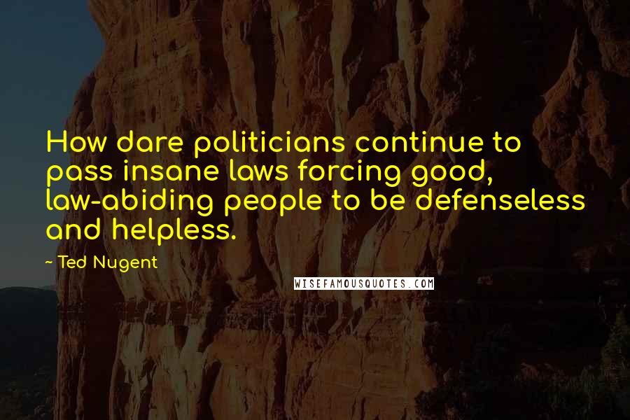 Ted Nugent Quotes: How dare politicians continue to pass insane laws forcing good, law-abiding people to be defenseless and helpless.
