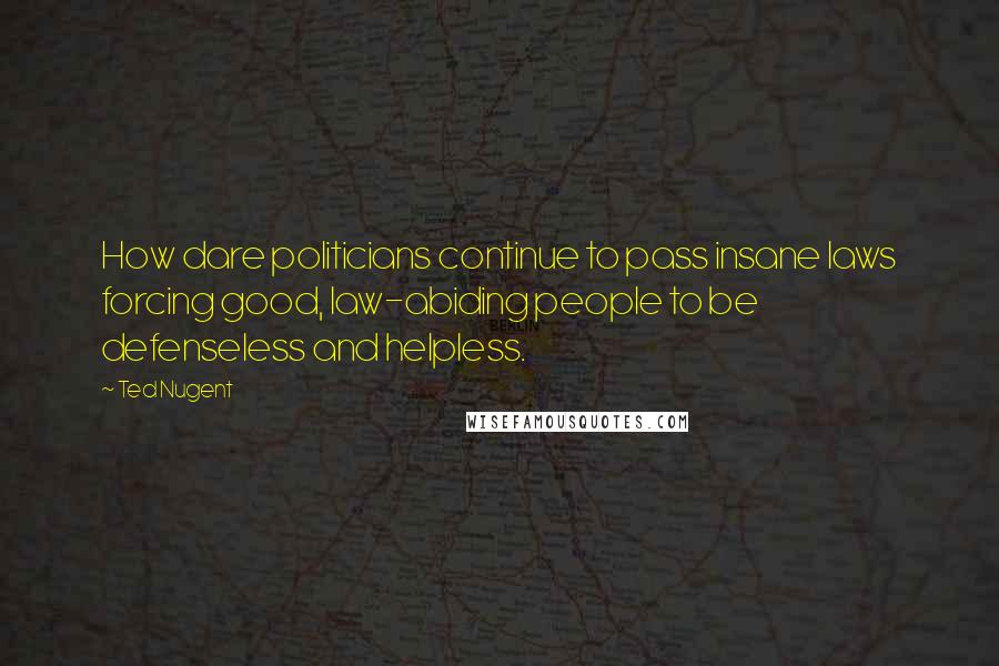 Ted Nugent Quotes: How dare politicians continue to pass insane laws forcing good, law-abiding people to be defenseless and helpless.