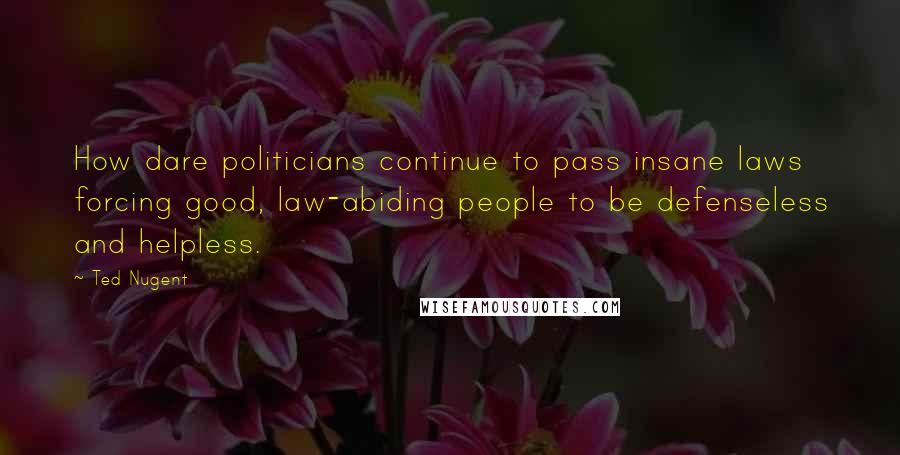 Ted Nugent Quotes: How dare politicians continue to pass insane laws forcing good, law-abiding people to be defenseless and helpless.