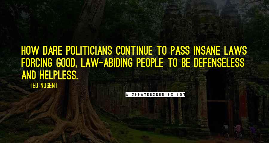 Ted Nugent Quotes: How dare politicians continue to pass insane laws forcing good, law-abiding people to be defenseless and helpless.