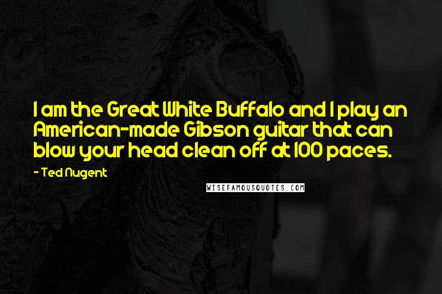 Ted Nugent Quotes: I am the Great White Buffalo and I play an American-made Gibson guitar that can blow your head clean off at 100 paces.