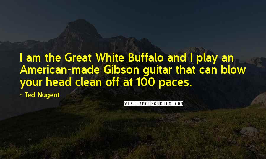 Ted Nugent Quotes: I am the Great White Buffalo and I play an American-made Gibson guitar that can blow your head clean off at 100 paces.