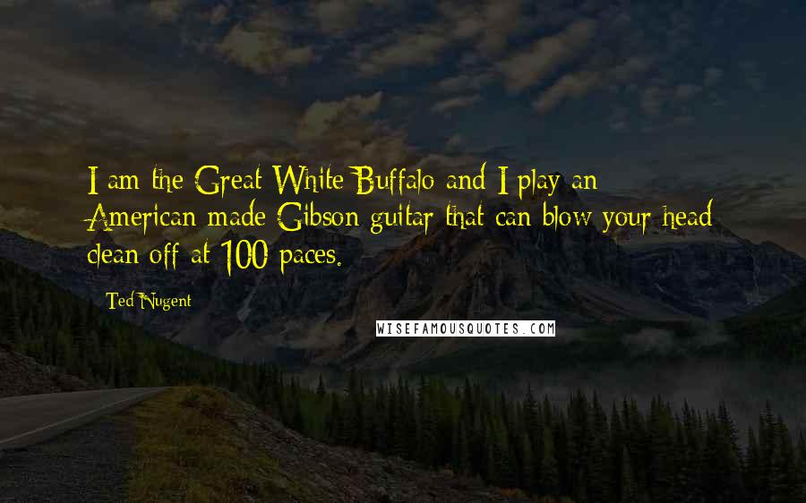 Ted Nugent Quotes: I am the Great White Buffalo and I play an American-made Gibson guitar that can blow your head clean off at 100 paces.