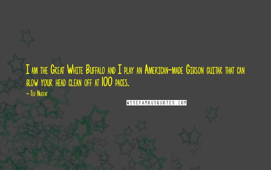 Ted Nugent Quotes: I am the Great White Buffalo and I play an American-made Gibson guitar that can blow your head clean off at 100 paces.
