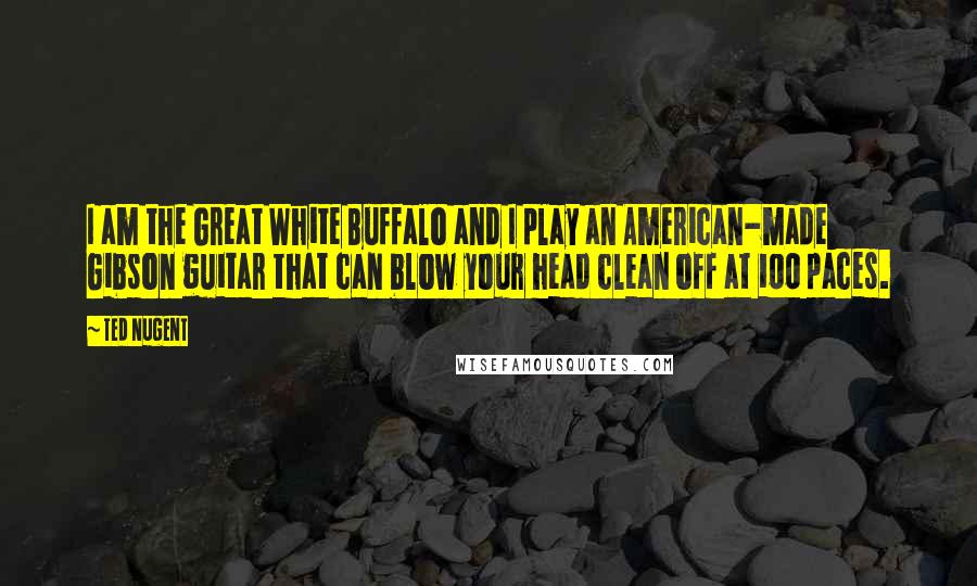 Ted Nugent Quotes: I am the Great White Buffalo and I play an American-made Gibson guitar that can blow your head clean off at 100 paces.