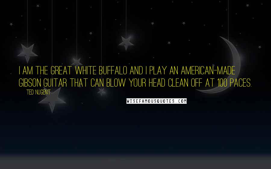 Ted Nugent Quotes: I am the Great White Buffalo and I play an American-made Gibson guitar that can blow your head clean off at 100 paces.