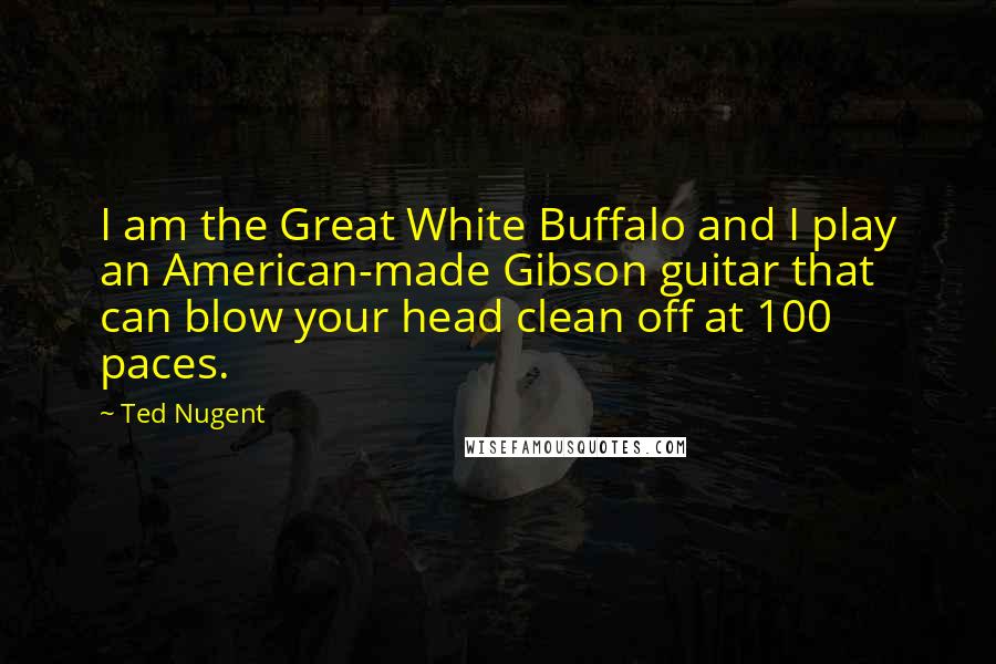 Ted Nugent Quotes: I am the Great White Buffalo and I play an American-made Gibson guitar that can blow your head clean off at 100 paces.