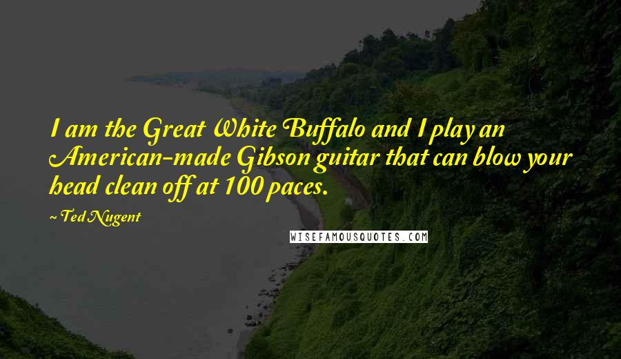 Ted Nugent Quotes: I am the Great White Buffalo and I play an American-made Gibson guitar that can blow your head clean off at 100 paces.