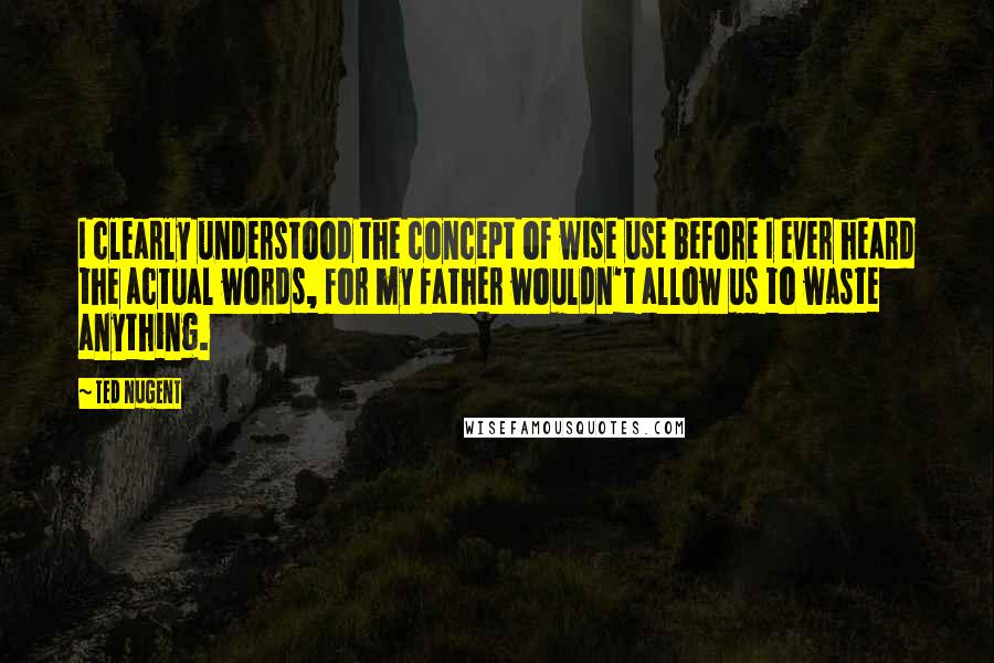 Ted Nugent Quotes: I clearly understood the concept of wise use before I ever heard the actual words, for my father wouldn't allow us to waste anything.