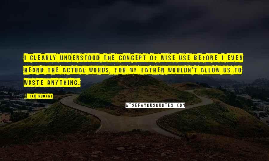 Ted Nugent Quotes: I clearly understood the concept of wise use before I ever heard the actual words, for my father wouldn't allow us to waste anything.