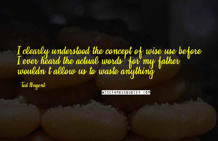 Ted Nugent Quotes: I clearly understood the concept of wise use before I ever heard the actual words, for my father wouldn't allow us to waste anything.