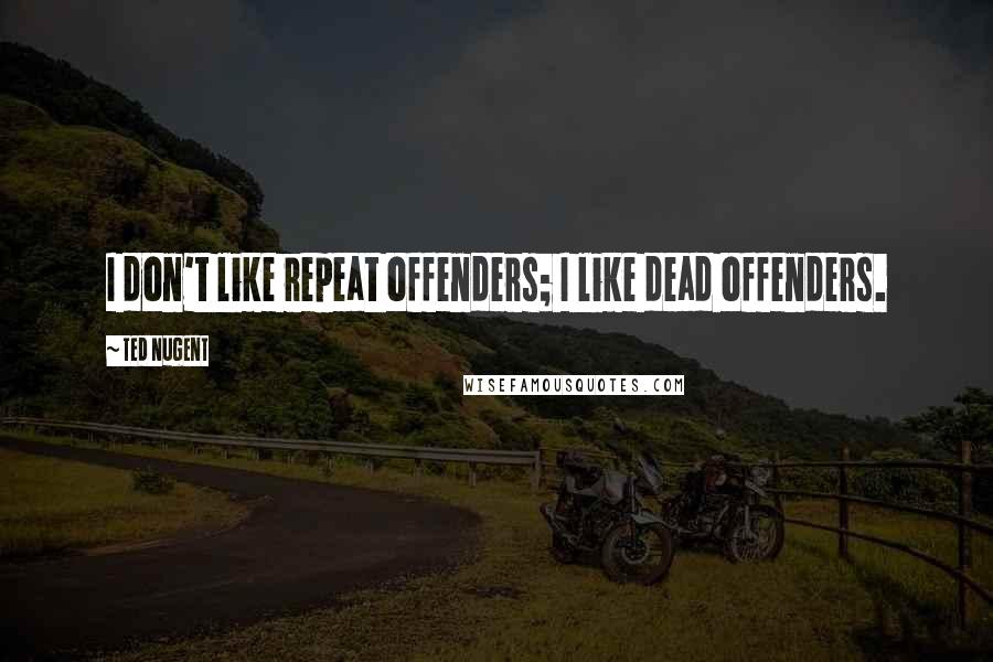 Ted Nugent Quotes: I don't like repeat offenders; I like dead offenders.