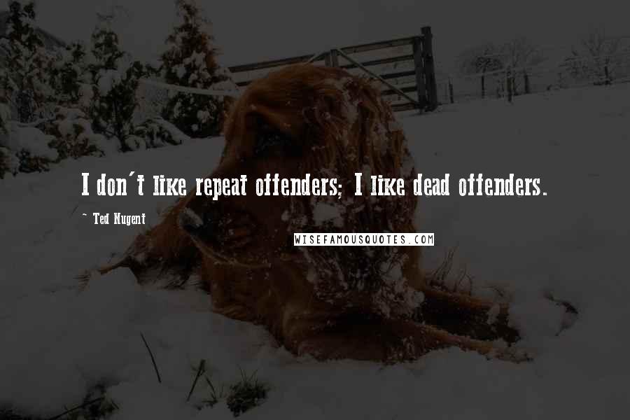 Ted Nugent Quotes: I don't like repeat offenders; I like dead offenders.