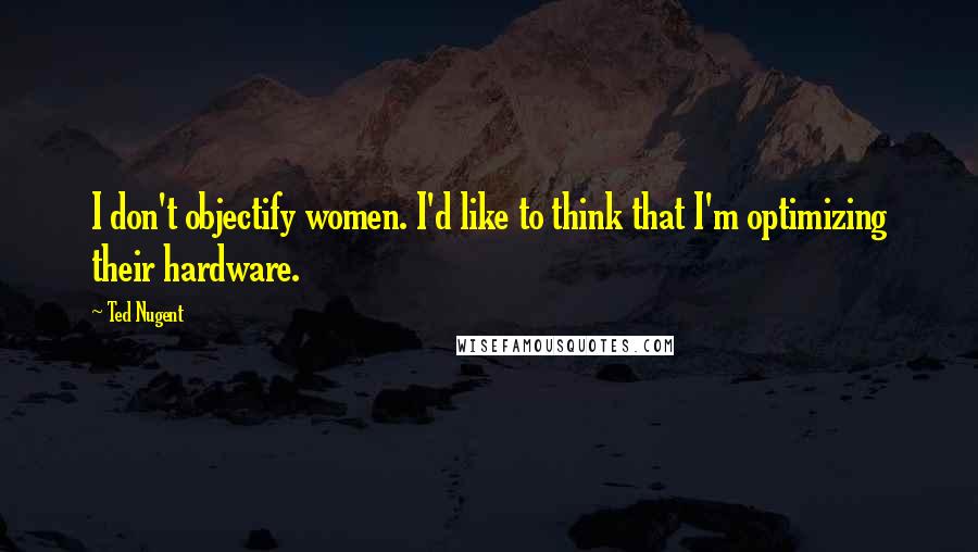 Ted Nugent Quotes: I don't objectify women. I'd like to think that I'm optimizing their hardware.