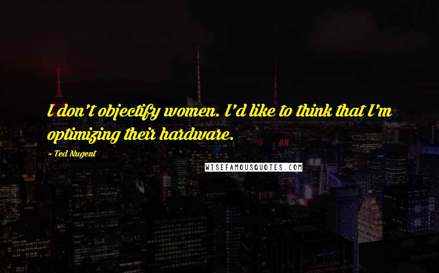 Ted Nugent Quotes: I don't objectify women. I'd like to think that I'm optimizing their hardware.