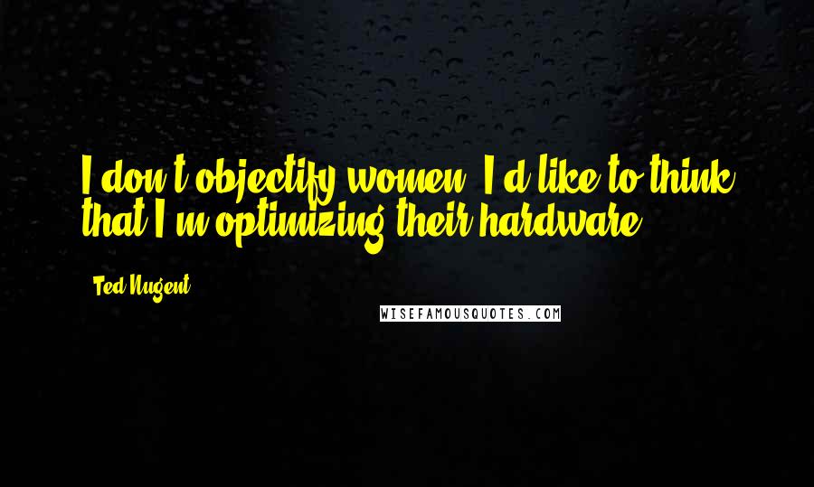 Ted Nugent Quotes: I don't objectify women. I'd like to think that I'm optimizing their hardware.