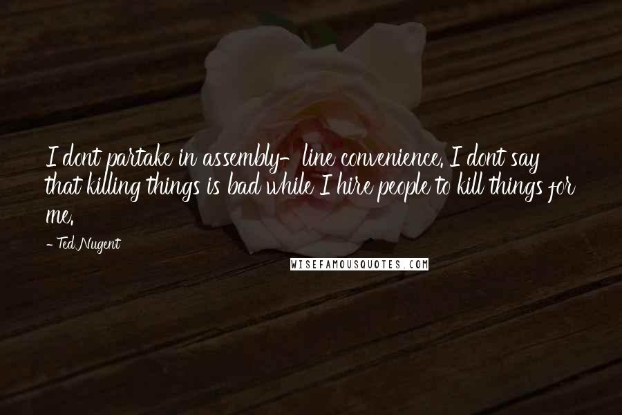 Ted Nugent Quotes: I dont partake in assembly-line convenience. I dont say that killing things is bad while I hire people to kill things for me.