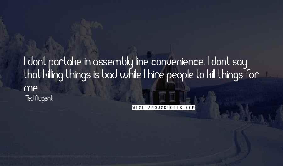 Ted Nugent Quotes: I dont partake in assembly-line convenience. I dont say that killing things is bad while I hire people to kill things for me.
