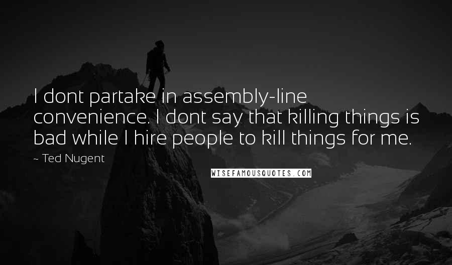 Ted Nugent Quotes: I dont partake in assembly-line convenience. I dont say that killing things is bad while I hire people to kill things for me.
