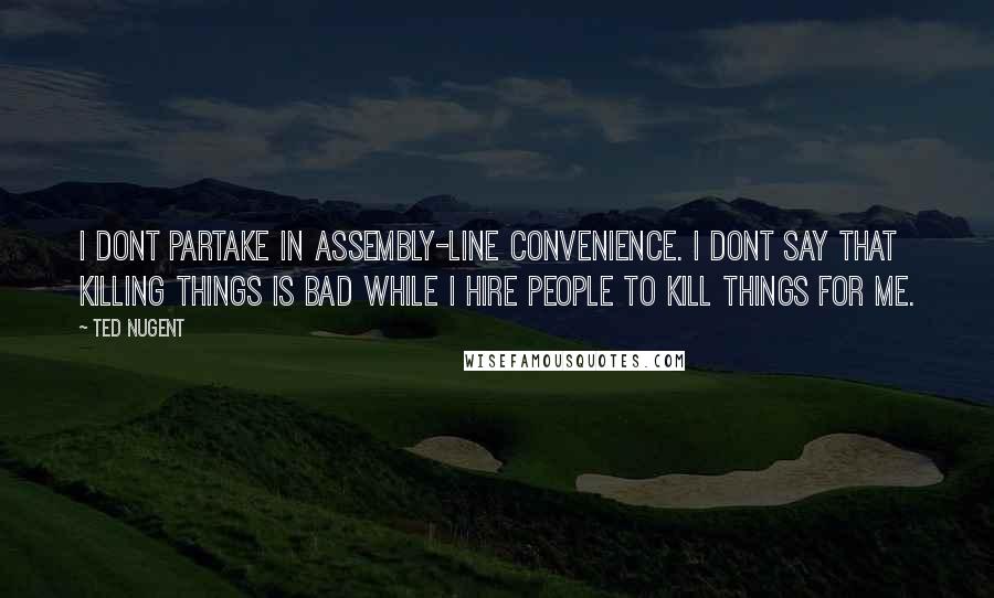 Ted Nugent Quotes: I dont partake in assembly-line convenience. I dont say that killing things is bad while I hire people to kill things for me.