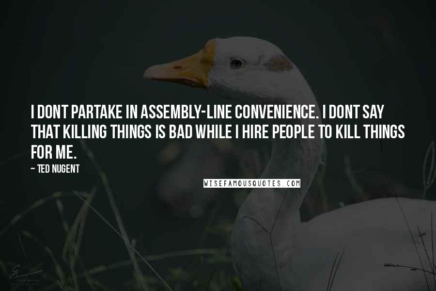 Ted Nugent Quotes: I dont partake in assembly-line convenience. I dont say that killing things is bad while I hire people to kill things for me.