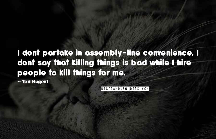 Ted Nugent Quotes: I dont partake in assembly-line convenience. I dont say that killing things is bad while I hire people to kill things for me.