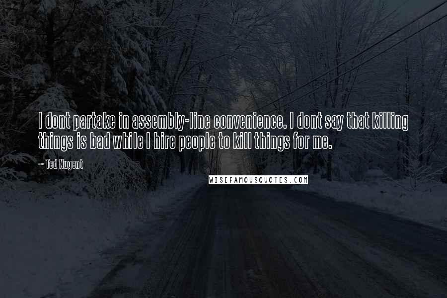 Ted Nugent Quotes: I dont partake in assembly-line convenience. I dont say that killing things is bad while I hire people to kill things for me.