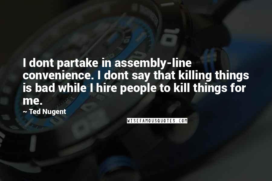 Ted Nugent Quotes: I dont partake in assembly-line convenience. I dont say that killing things is bad while I hire people to kill things for me.