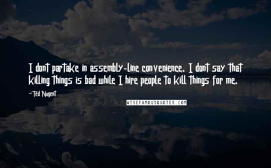 Ted Nugent Quotes: I dont partake in assembly-line convenience. I dont say that killing things is bad while I hire people to kill things for me.