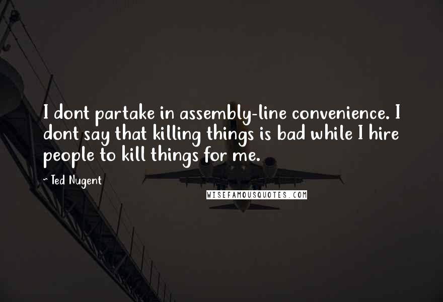 Ted Nugent Quotes: I dont partake in assembly-line convenience. I dont say that killing things is bad while I hire people to kill things for me.
