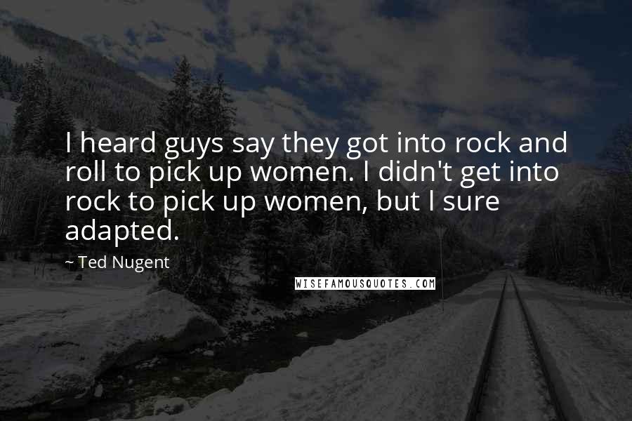 Ted Nugent Quotes: I heard guys say they got into rock and roll to pick up women. I didn't get into rock to pick up women, but I sure adapted.