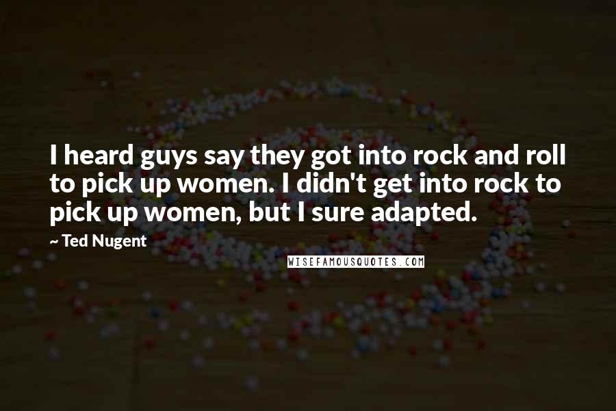 Ted Nugent Quotes: I heard guys say they got into rock and roll to pick up women. I didn't get into rock to pick up women, but I sure adapted.