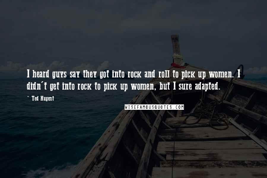 Ted Nugent Quotes: I heard guys say they got into rock and roll to pick up women. I didn't get into rock to pick up women, but I sure adapted.