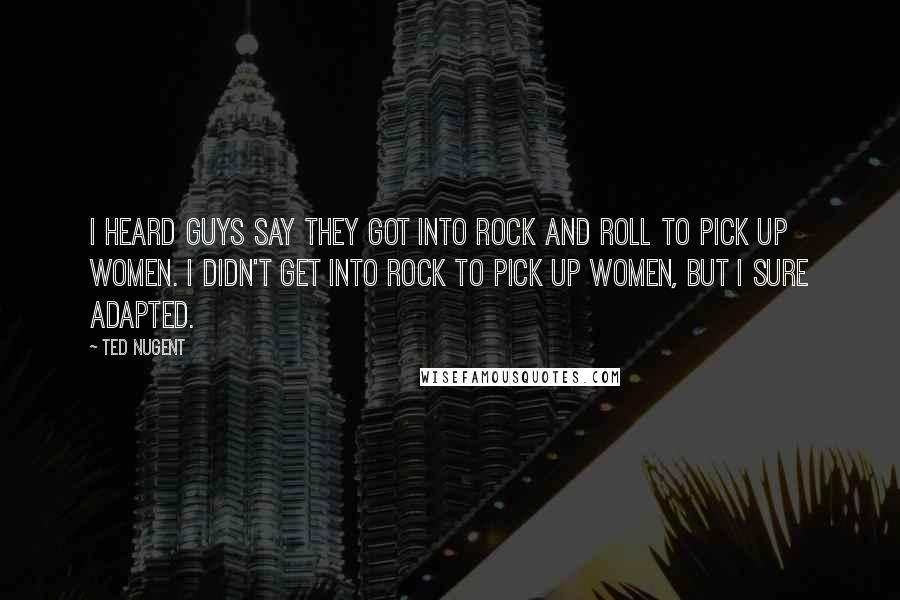 Ted Nugent Quotes: I heard guys say they got into rock and roll to pick up women. I didn't get into rock to pick up women, but I sure adapted.