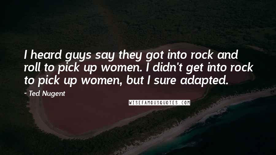 Ted Nugent Quotes: I heard guys say they got into rock and roll to pick up women. I didn't get into rock to pick up women, but I sure adapted.