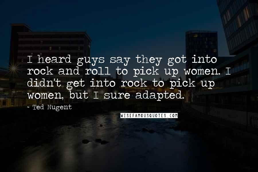 Ted Nugent Quotes: I heard guys say they got into rock and roll to pick up women. I didn't get into rock to pick up women, but I sure adapted.