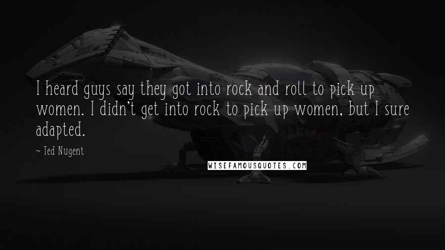 Ted Nugent Quotes: I heard guys say they got into rock and roll to pick up women. I didn't get into rock to pick up women, but I sure adapted.