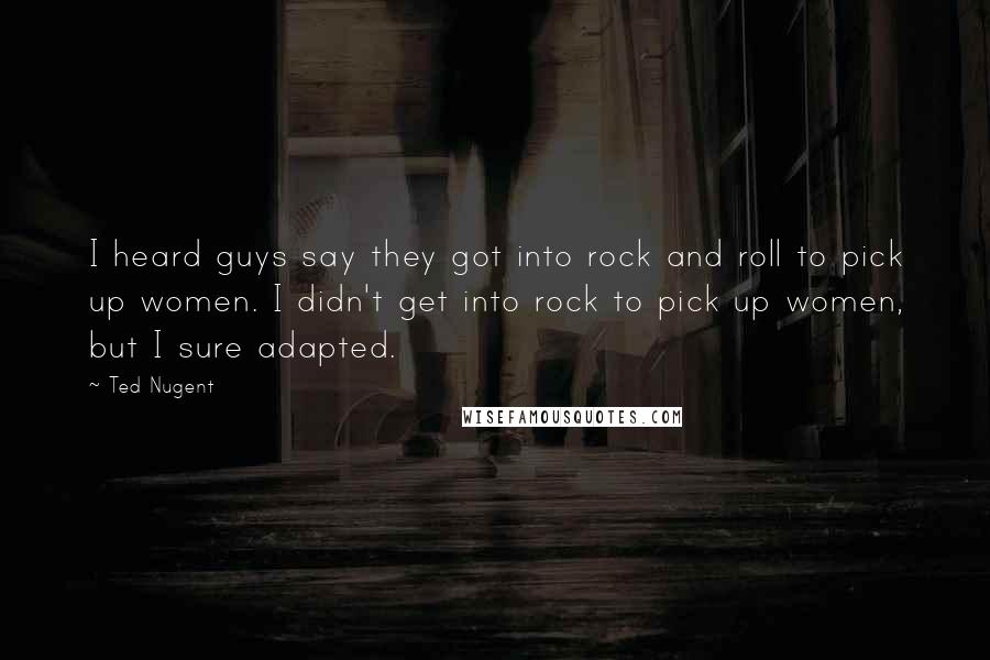 Ted Nugent Quotes: I heard guys say they got into rock and roll to pick up women. I didn't get into rock to pick up women, but I sure adapted.