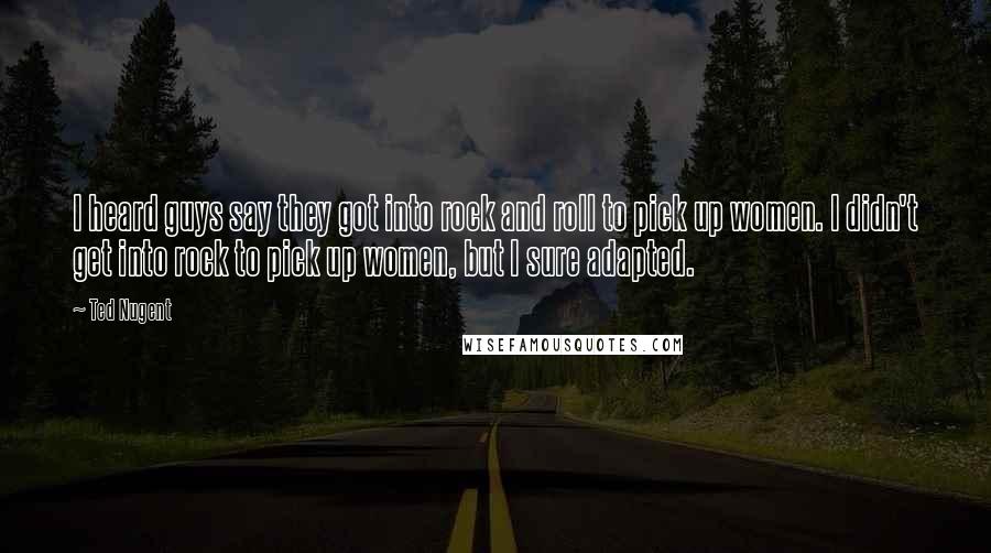 Ted Nugent Quotes: I heard guys say they got into rock and roll to pick up women. I didn't get into rock to pick up women, but I sure adapted.