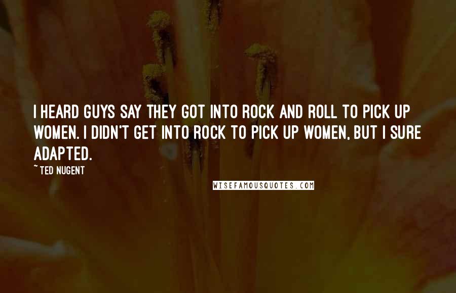 Ted Nugent Quotes: I heard guys say they got into rock and roll to pick up women. I didn't get into rock to pick up women, but I sure adapted.