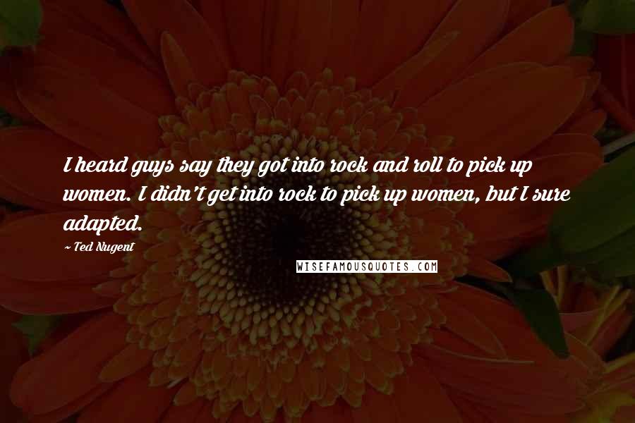 Ted Nugent Quotes: I heard guys say they got into rock and roll to pick up women. I didn't get into rock to pick up women, but I sure adapted.