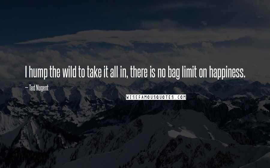 Ted Nugent Quotes: I hump the wild to take it all in, there is no bag limit on happiness.